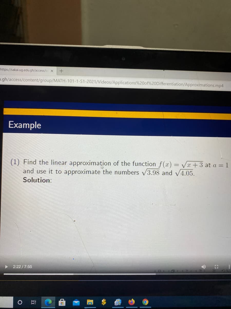 https://sakai.ug.edu.gh/access/c x
u.gh/access/content/group/MATH-101-1-S1-2021/Videos/Applications%20of%20Differentiation/Approximations.mp4
Example
(1) Find the linear approximațion of the function f(x) = Vx+3 at a = 1
and use it to approximate the numbers v3.98 and V4.05.
Solution:
2:22/ 7:55
立
