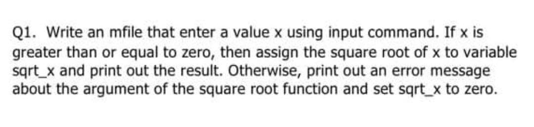 Q1. Write an mfile that enter a value x using input command. If x is
greater than or equal to zero, then assign the square root of x to variable
sqrt_x and print out the result. Otherwise, print out an error message
about the argument of the square root function and set sqrt_x to zero.