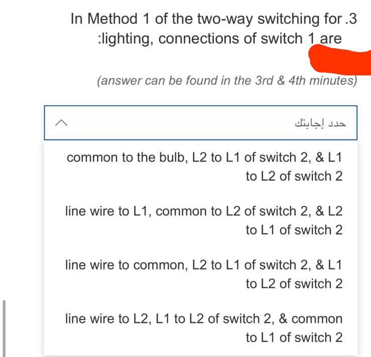 In Method 1 of the two-way switching for.3
:lighting, connections of switch 1 are
(answer can be found in the 3rd & 4th minutes)
common to the bulb, L2 to L1 of switch 2, & L1
to L2 of switch 2
line wire to L1, common to L2 of switch 2, & L2
to L1 of switch 2
line wire to common, L2 to L1 of switch 2, & L1
to L2 of switch 2
line wire to L2, L1 to L2 of switch 2, & common
to L1 of switch 2
حدد إجابتك