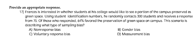Provide an appropriate response.
17) Frances is interested in whether students at his college would like to see a portion of the campus preserved as
green space. Using student identification numbers, he randomly contacts 300 students and receives a response
from 75. Of those who responded, 64% favored the preservation of green space on campus. This scenario is
describing what type of sampling bias?
A) Nonresponse bias
C) Voluntary response bias
B) Gender bias
D) Measurement bias
