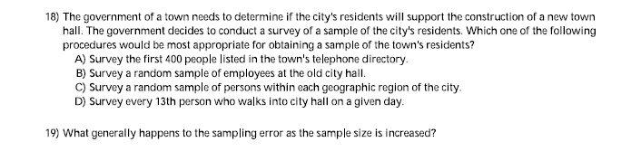 18) The government of a town needs to determine if the city's residents will support the construction of a new town
hall. The government decides to conduct a survey of a sample of the city's residents. Which one of the following
procedures would be most appropriate for obtaining a sample of the town's residents?
A) Survey the first 400 people listed in the town's telephone directory.
B) Survey a random sample of employees at the old city hall.
C) Survey a random sample of persons within each geographic region of the city.
D) Survey every 13th person who walks into city hall on a given day.
19) What generally happens to the sampling error as the sample size is increased?
