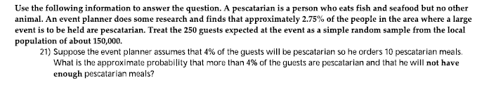 Use the following information to answer the question. A pescatarian is a person who eats fish and seafood but no other
animal. An event planner does some research and finds that approximately 2.75% of the people in the area where a large
event is to be held are pescatarian. Treat the 250 guests expected at the event as a simple random sample from the local
population of about 150,000.
21) Suppose the event planner assumes that 4% of the guests will be pescatarian so he orders 10 pescatarian meals.
What is the approximate probability that more than 4% of the guests are pescatarian and that he will not have
enough pescatarian meals?

