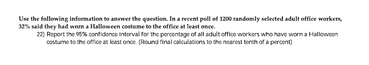Use the following information to answer the question. In a recent poll of 1200 randomly selected adult office workers,
32% said they had worn a Halloween costume to the office at least once.
22) Report the 95% confidence interval for the percentage of all adult office workers who have worn a Halloween
costume to the office at least once. (Round final calculations to the nearest tenth of a percent)
