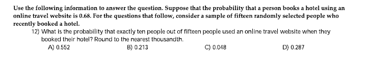 Use the following information to answer the question. Suppose that the probability that a person books a hotel using an
online travel website is 0.68. For the questions that follow, consider a sample of fifteen randomly selected people who
recently booked a hotel.
12) What is the probability that exactly ten people out of fifteen people used an online travel website when they
booked their hotel? Round to the nearest thousandth.
A) 0.552
B) 0.213
C) 0.048
D) 0.287
