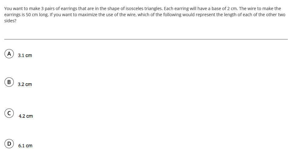 You want to make 3 pairs of earrings that are in the shape of isosceles triangles. Each earring will have a base of 2 cm. The wire to make the
earrings is 50 cm long. If you want to maximize the use of the wire, which of the following would represent the length of each of the other two
sides?
3.1 cm
В
3.2 cm
4.2 cm
D
6.1 cm

