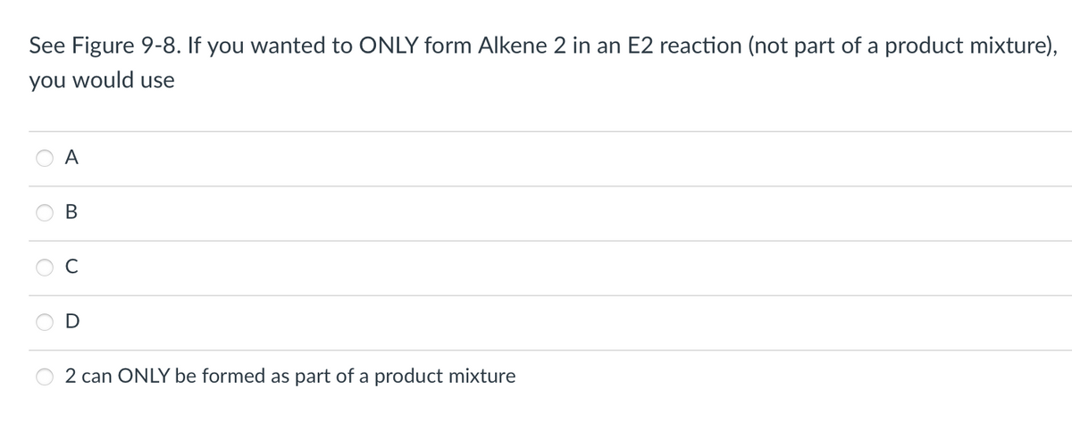 See Figure 9-8. If you wanted to ONLY form Alkene 2 in an E2 reaction (not part of a product mixture),
you would use
B
2 can ONLY be formed as part of a product mixture