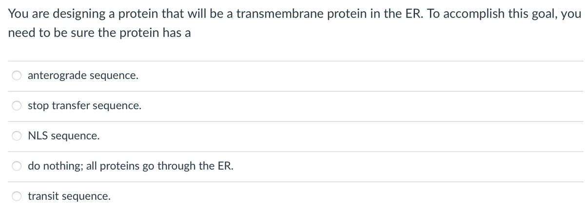 You are designing a protein that will be a transmembrane protein in the ER. To accomplish this goal, you
need to be sure the protein has a
anterograde sequence.
8 8 8 8
stop transfer sequence.
NLS sequence.
do nothing; all proteins go through the ER.
transit sequence.