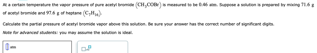 At a certain temperature the vapor pressure of pure acetyl bromide (CH,COBr) is measured to be 0.46 atm. Suppose a solution is prepared by mixing 71.6 g
of acetyl bromide and 97.6 g of heptane (C,H,16):
Calculate the partial pressure of acetyl bromide vapor above this solution. Be sure your answer has the correct number of significant digits.
Note for advanced students: you may assume the solution is ideal.
atm
x10
