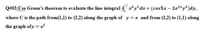 Q#03:Use Green's theorem to evaluate the line integral ¢ x³ y² dx+ (cos5x – 2e2*y³)dy,
where C is the path from(1,1) to (2,2) along the graph of y = x and from (2,2) to (1,1) along
the graph ofy = x²
