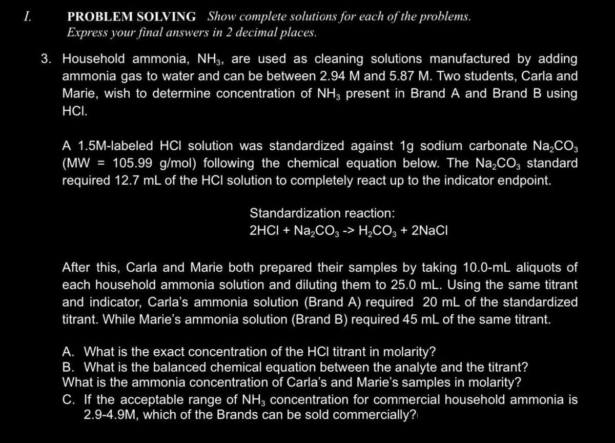 I.
PROBLEM SOLVING Show complete solutions for each of the problems.
Express your final answers in 2 decimal places.
3. Household ammonia, NH3, are used as cleaning solutions manufactured by adding
ammonia gas to water and can be between 2.94 M and 5.87 M. Two students, Carla and
Marie, wish to determine concentration of NH3 present in Brand A and Brand B using
HCI.
A 1.5M-labeled HCI solution was standardized against 1g sodium carbonate Na₂CO3
(MW 105.99 g/mol) following the chemical equation below. The Na₂CO3 standard
required 12.7 mL of the HCI solution to completely react up to the indicator endpoint.
=
Standardization reaction:
2HCI + Na₂CO3 -> H₂CO3 + 2NaCl
After this, Carla and Marie both prepared their samples by taking 10.0-mL aliquots of
each household ammonia solution and diluting them to 25.0 mL. Using the same titrant
and indicator, Carla's ammonia solution (Brand A) required 20 mL of the standardized
titrant. While Marie's ammonia solution (Brand B) required 45 mL of the same titrant.
A. What is the exact concentration of the HCI titrant in molarity?
B. What is the balanced chemical equation between the analyte and the titrant?
What is the ammonia concentration of Carla's and Marie's samples in molarity?
C. If the acceptable range of NH3 concentration for commercial household ammonia is
2.9-4.9M, which of the Brands can be sold commercially?