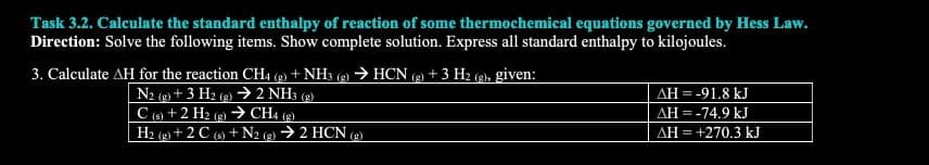 Task 3.2. Calculate the standard enthalpy of reaction of some thermochemical equations governed by Hess Law.
Direction: Solve the following items. Show complete solution. Express all standard enthalpy to kilojoules.
3. Calculate AH for the reaction CH4 (g) + NH3 (g) → HCN (g) + 3 H₂ (g), given:
N2 (g) + 3 H2(g) → 2 NH3(g)
C(s) + 2 H2(g) → CH4 (g)
H2(g) + 2 C(s) + N2 (g) → 2 HCN (g)
AH = -91.8 kJ
AH = -74.9 kJ
AH = +270.3 kJ