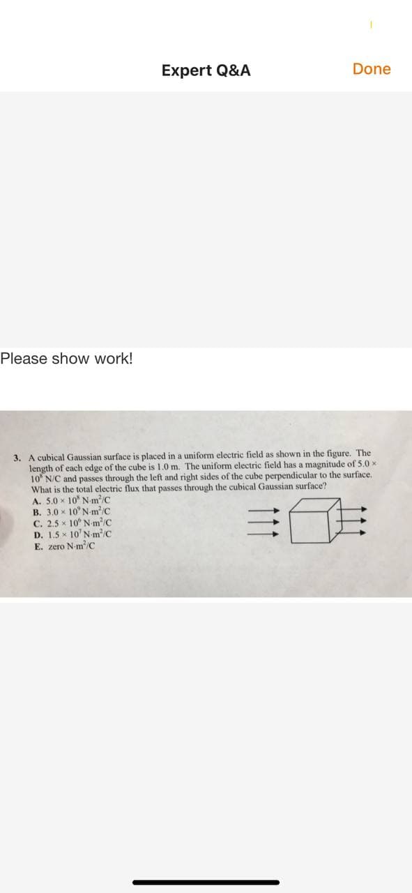 Expert Q&A
Done
Please show work!
3. A cubical Gaussian surface is placed in a uniform electric field as shown in the figure. The
length of each edge of the cube is 1.0 m. The uniform electric field has a magnitude of 5.0 x
10 N/C and passes through the left and right sides of the cube perpendicular to the surface.
What is the total clectric flux that passes through the cubical Gaussian surface?
. 5.0 x 10 N m/C
A.
B. 3.0 x 10°N-m/C
C. 2.5 x 10 N m/C
D. 1.5 x 10' N-m/C
E. zero N-m/C
