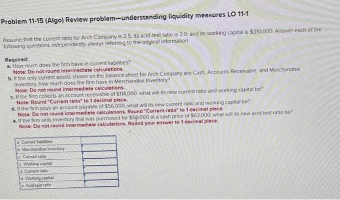 Problem 11-15 (Algo) Review
problem-understanding liquidity measures LO 11-1
Assume that the current ratio for Arch Company is 2.5, its acid-test ratio is 2.0, and its working capital is $310,000. Answer each of the
following questions independently, always referring to the original information.
Required:
a. How much does the firm have in current liabilities?
Note: Do not round intermediate calculations.
b. If the only current assets shown on the balance sheet for Arch Company are Cash, Accounts Receivable, and Merchandise
Inventory, how much does the firm have in Merchandise Inventory?
Note: Do not round intermediate calculations.
c. If the firm collects an account receivable of $114,000, what will its new current ratio and working capital be?
Note: Round "Current ratio" to 1 decimal place.
d. If the firm pays an account payable of $56,000, what will its new current ratio and working capital be?
Note: Do not round intermediate calculations. Round "Current ratio" to 1 decimal place.
e. If the firm sells inventory that was purchased for $50,000 at a cash price of $63,000, what will its new acid-test ratio be?
Note: Do not round intermediate calculations. Round your answer to 1 decimal place.
a Current abilities
b. Merchandise inventory
c Current ratio
Working capital
d. Current ratio
d Working capital
e Acid-test ratio
