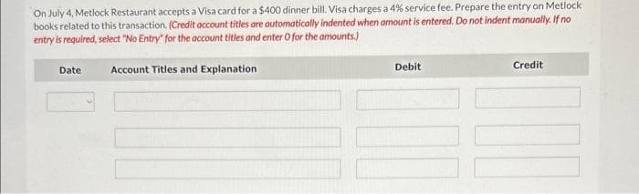 On July 4, Metlock Restaurant accepts a Visa card for a $400 dinner bill. Visa charges a 4% service fee. Prepare the entry on Metlock
books related to this transaction. (Credit account titles are automatically indented when amount is entered. Do not indent manually. If no
entry is required, select "No Entry" for the account titles and enter O for the amounts.)
Date
Account Titles and Explanation
Debit
Credit