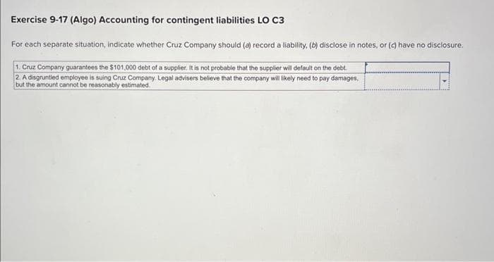 Exercise 9-17 (Algo) Accounting for contingent liabilities LO C3
For each separate situation, indicate whether Cruz Company should (a) record a liability, (b) disclose in notes, or (c) have no disclosure.
1. Cruz Company guarantees the $101,000 debt of a supplier. It is not probable that the supplier will default on the debt.
2. A disgruntled employee is suing Cruz Company. Legal advisers believe that the company will likely need to pay damages,
but the amount cannot be reasonably estimated.