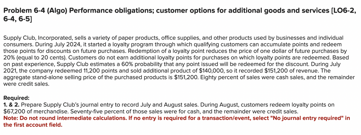 Problem 6-4 (Algo) Performance obligations; customer options for additional goods and services [LO6-2,
6-4, 6-5]
Supply Club, Incorporated, sells a variety of paper products, office supplies, and other products used by businesses and individual
consumers. During July 2024, it started a loyalty program through which qualifying customers can accumulate points and redeem
those points for discounts on future purchases. Redemption of a loyalty point reduces the price of one dollar of future purchases by
20% (equal to 20 cents). Customers do not earn additional loyalty points for purchases on which loyalty points are redeemed. Based
on past experience, Supply Club estimates a 60% probability that any point issued will be redeemed for the discount. During July
2021, the company redeemed 11,200 points and sold additional product of $140,000, so it recorded $151,200 of revenue. The
aggregate stand-alone selling price of the purchased products is $151,200. Eighty percent of sales were cash sales, and the remainder
were credit sales.
Required:
1. & 2. Prepare Supply Club's journal entry to record July and August sales. During August, customers redeem loyalty points on
$67,200 of merchandise. Seventy-five percent of those sales were for cash, and the remainder were credit sales.
Note: Do not round intermediate calculations. If no entry is required for a transaction/event, select "No journal entry required" in
the first account field.