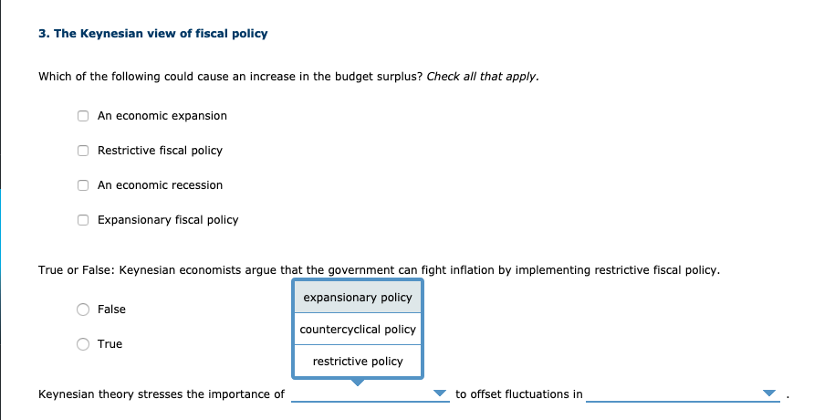 3. The Keynesian view of fiscal policy
Which of the following could cause an increase in the budget surplus? Check all that apply.
An economic expansion
Restrictive fiscal policy
An economic recession
Expansionary fiscal policy
True or False: Keynesian economists argue that the government can fight inflation by implementing restrictive fiscal policy.
expansionary policy
False
countercyclical policy
True
restrictive policy
Keynesian theory stresses the importance of
to offset fluctuations in
