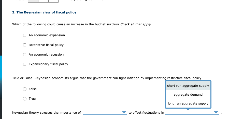 3. The Keynesian view of fiscal policy
Which of the following could cause an increase in the budget surplus? Check all that apply.
An economic expansion
Restrictive fiscal policy
An economic recession
Expansionary fiscal policy
True or False: Keynesian economists argue that the government can fight inflation by implementing restrictive fiscal policy.
short run aggregate supply
False
aggregate demand
True
long run aggregate supply
Keynesian theory stresses the importance of
to offset fluctuations in
