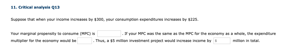 11. Critical analysis Q13
Suppose that when your income increases by $300, your consumption expenditures increases by $225.
Your marginal propensity to consume (MPC) is
. If your MPC was the same as the MPC for the economy as a whole, the expenditure
multiplier for the economy would be
Thus, a $5 million investment project would increase income by $
million in total.
