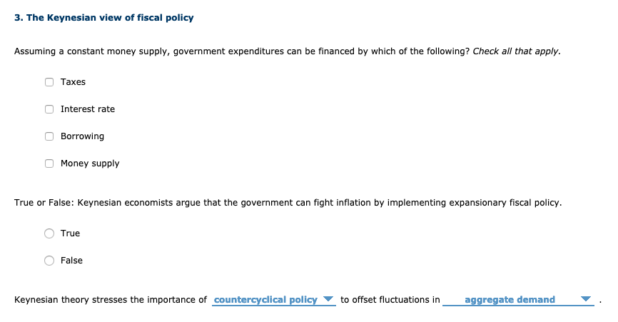 3. The Keynesian view of fiscal policy
Assuming a constant money supply, government expenditures can be financed by which of the following? Check all that apply.
Таxes
Interest rate
Borrowing
Money supply
True or False: Keynesian economists argue that the government can fight inflation by implementing expansionary fiscal policy.
True
False
Keynesian theory stresses the importance of countercyclical policy ▼ to offset fluctuations in
aggregate demand
