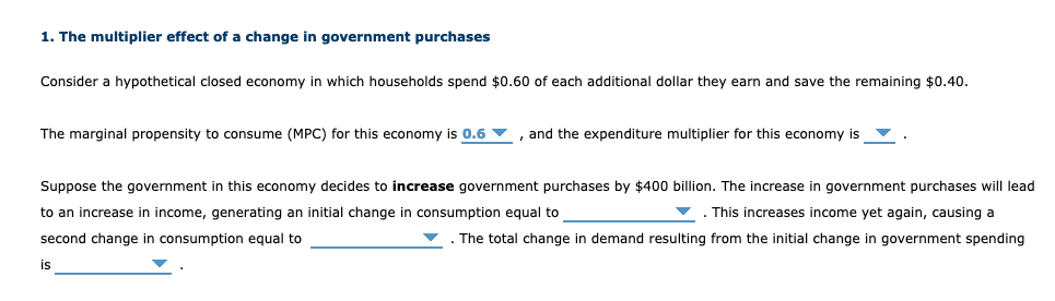 1. The multiplier effect of a change in government purchases
Consider a hypothetical closed economy in which households spend $0.60 of each additional dollar they earn and save the remaining $0.40.
The marginal propensity to consume (MPC) for this economy is 0.6 v , and the expenditure multiplier for this economy is v
Suppose the government in this economy decides to increase government purchases by $400 billion. The increase in government purchases will lead
to an increase in income, generating an initial change in consumption equal to
v. This increases income yet again, causing a
second change in consumption equal to
The total change in demand resulting from the initial change in government spending
is

