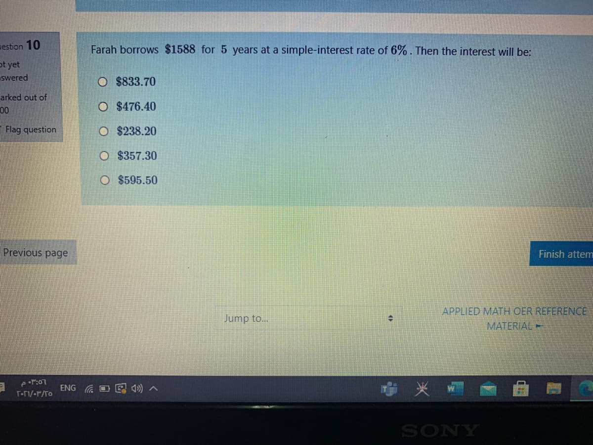 estion 10
Farah borrows $1588 for 5 years at a simple-interest rate of 6%. Then the interest will be:
ot yet
swered
O $833.70
arked out of
00
O $476.40
Flag question
O $238.20
O $ 357.30
O $595.50
Previous page
Finish attem
APPLIED MATH OER REFERENCE
Jump to...
MATERIAL
eP:07
ENG G O E 4) A
T-F1/-r/To
SONY
