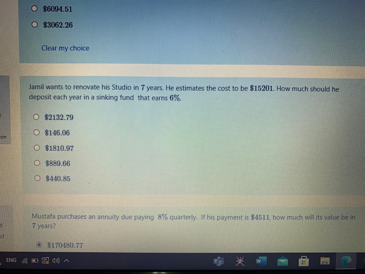 O $6094.51
O $3062.26
Clear my choice
Jamil wants to renovate his Studio in 7 years. He estimates the cost to be $15201. How much should he
deposit each year in a sinking fund that earns 6%.
O $2132.79
O $146.06
on
O $1810.97
O $889.66
O $440.85
Mustafa purchases an annuity due paying 8% quarterly. If his payment is $4511, how much will its value be in
7 years?
of
$170480.77
ENG G O
