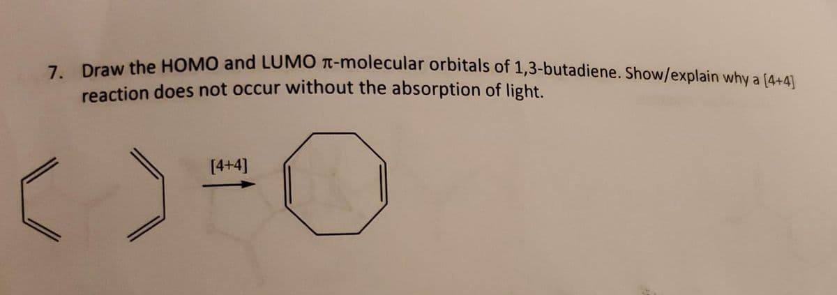 7. Draw the HOMO and LUMO -molecular orbitals of 1,3-butadiene. Show/explain why a [4+4]
reaction does not occur without the absorption of light.
[4+4]