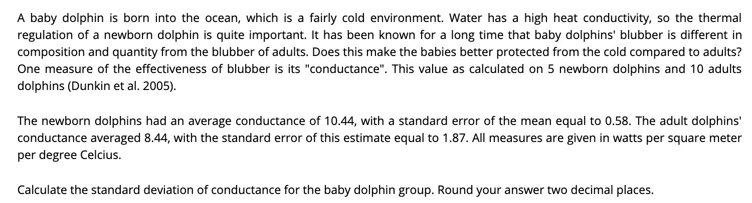 A baby dolphin is born into the ocean, which is a fairly cold environment. Water has a high heat conductivity, so the thermal
regulation of a newborn dolphin is quite important. It has been known for a long time that baby dolphins' blubber is different in
composition and quantity from the blubber of adults. Does this make the babies better protected from the cold compared to adults?
One measure of the effectiveness of blubber is its "conductance". This value as calculated on 5 newborn dolphins and 10 adults
dolphins (Dunkin et al. 2005).
The newborn dolphins had an average conductance of 10.44, with a standard error of the mean equal to 0.58. The adult dolphins'
conductance averaged 8.44, with the standard error of this estimate equal to 1.87. All measures are given in watts per square meter
per degree Celcius.
Calculate the standard deviation of conductance for the baby dolphin group. Round your answer two decimal places.
