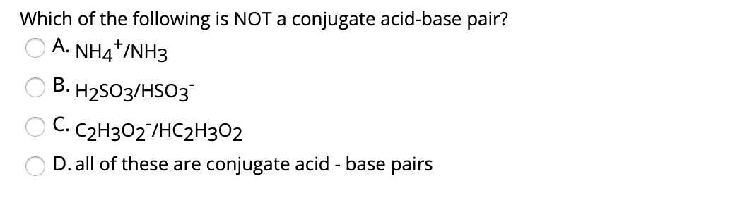 Which of the following is NOT a conjugate acid-base pair?
A.
NH4*/NH3
В. Н2S03/HSO3
C.
C2H3O2/HC2H302
D. all of these are conjugate acid - base pairs
