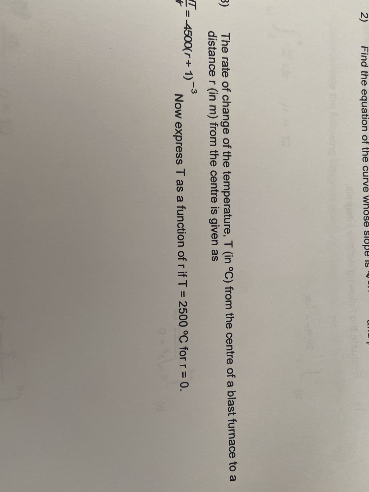 2)
Find the equation of the curve whose slop
12
B)
T=
r
The rate of change of the temperature, T (in °C) from the centre of a blast furnace to a
distance r (in m) from the centre is given as
= 4500(r+ 1)-3
Now express T as a function of r if T = 2500 °C for r = 0.