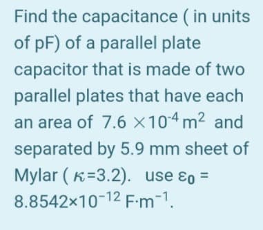 Find the capacitance ( in units
of pF) of a parallel plate
capacitor that is made of two
parallel plates that have each
an area of 7.6 ×104 m² and
separated by 5.9 mm sheet of
Mylar ( K=3.2). use ɛo =
8.8542x10-12 F:m-1.
