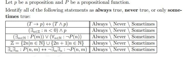Let p be a proposition and P be a propositional function.
Identify all of the following statements as always true, never true, or only some-
times true:
(T p) + (T ^ p)
(nez : n < 0) Ap
(3meN : P(m)) V (VneN : ¬P(n))
Z = {2n|n € N} u{2n + 1|n € N}
3,3m: P(n, m) H3,3, : ¬P(n, m) | Always
Always Never Sometimes
Always \ Never \ Sometimes
Always \ Never Sometimes
Always \ Never Sometimes
Never Sometimes
