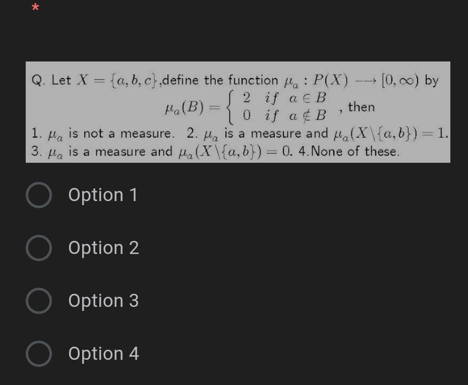 Q. Let X = {a, b, c},define the function H. : P(X) - [0, 00) by
S 2 if a EB
0 if a ¢ B
is a measure and (X\{a,b})=1.
Ha(B) = {
then
is not a measure. 2. Ha
1. Pa
is a measure and u(X\{a,b}) = 0. 4.None of these.
3. Pa
Option 1
Option 2
Option 3
Option 4
