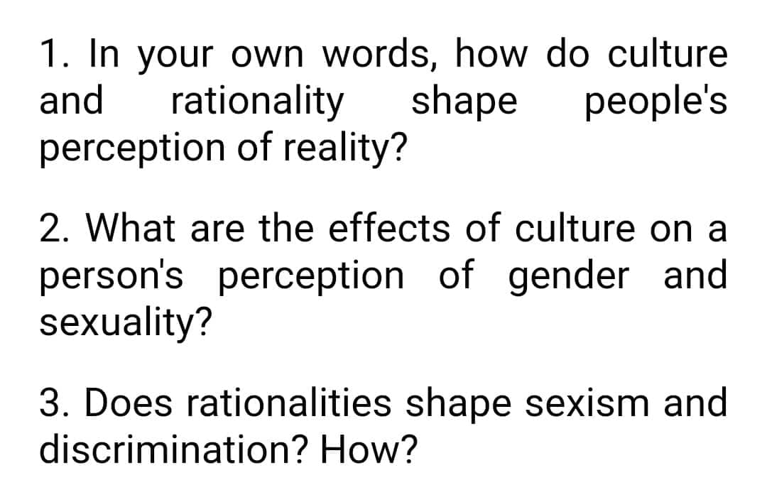 1. In your own words, how do culture
and rationality
perception of reality?
shape people's
2. What are the effects of culture on a
person's perception of gender and
sexuality?
3. Does rationalities shape sexism and
discrimination? How?