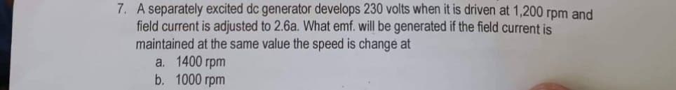 7. A separately excited dc generator develops 230 volts when it is driven at 1,200 rpm and
field current is adjusted to 2.6a. What emf. will be generated if the field current is
maintained at the same value the speed is change at
a. 1400 rpm
b. 1000 rpm