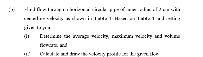 (b)
Fluid flow through a horizontal circular pipe of inner radius of 2 cm with
centerline velocity as shown in Table 1. Based on Table 1 and setting
given to you;
(i)
Determine the average velocity, maximum velocity and volume
flowrate; and
(ii)
Calculate and draw the velocity profile for the given flow.
