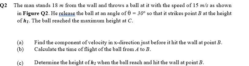 Q2 The man stands 18 m from the wall and throws a ball at it with the speed of 15 m/s as shown
in Figure Q2. He release the ball at an angle of 0 = 30° so that it strikes point B at the height
of h1. The ball reached the maximum height at C.
(a)
Find the component of velocity in x-direction just before it hit the wall at point B.
(b)
Caleulate the time of flight of the ball from A to B.
(c)
Determine the height of h1 when the ball reach and hit the wall at point B.
