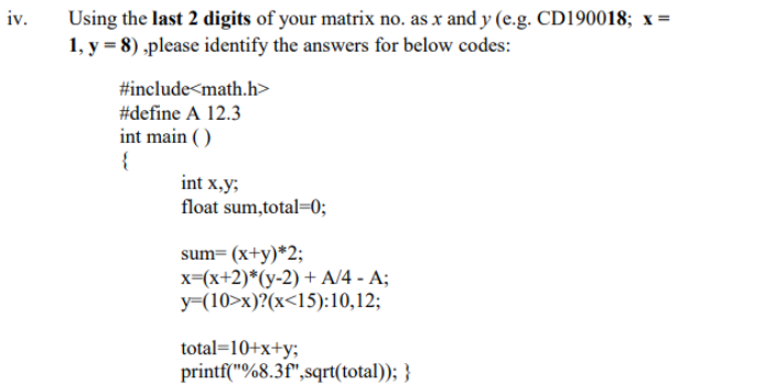 Using the last 2 digits of your matrix no. as x and y (e.g. CD190018; x=
1, y = 8) ,please identify the answers for below codes:
iv.
#include<math.h>
#define A 12.3
int main ( )
{
int x,y;
float sum,total=0;
sum= (x+y)*2;
x=(x+2)*(y-2) + A/4 - A;
y=(10>x)?(x<15):10,12;
total=10+x+y;
printf("%8.3f",sqrt(total)); }
