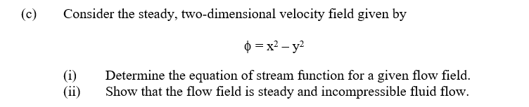 (c)
Consider the steady, two-dimensional velocity field given by
$ = x2 – y2
(i)
(ii)
Determine the equation of stream function for a given flow field.
Show that the flow field is steady and incompressible fluid flow.
