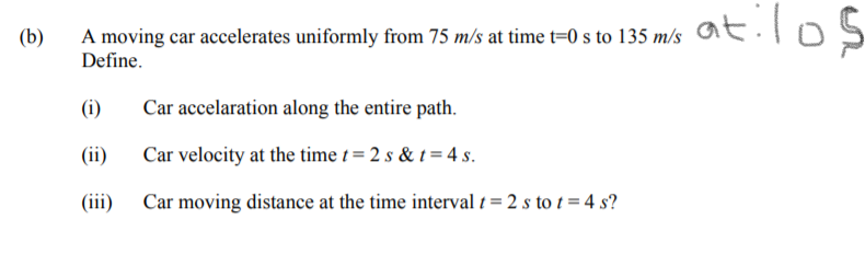 A moving car accelerates uniformly from 75 m/s at time t=0 s to 135 m/s
Define.
(b)
(i)
Car accelaration along the entire path.
(ii)
Car velocity at the time t = 2 s & t = 4 s.
(iii) Car moving distance at the time interval t = 2 s to t = 4 s?
