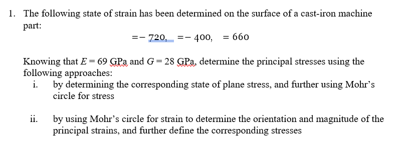1. The following state of strain has been determined on the surface of a cast-iron machine
part:
=- 720, =- 400, = 660
Knowing that E = 69 GPa and G = 28 GPa, determine the principal stresses using the
following approaches:
by determining the corresponding state of plane stress, and further using Mohr's
circle for stress
ii.
by using Mohr's circle for strain to determine the orientation and magnitude of the
principal strains, and further define the corresponding stresses
