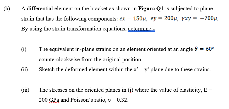(b)
A differential element on the bracket as shown in Figure Q1 is subjected to plane
strain that has the following components: ex = 150µ, ey = 200µ, yxy = -700µ.
By using the strain transformation equations, determine:-
(i)
The equivalent in-plane strains on an element oriented at an angle 0 = 60°
counterclockwise from the original position.
(ii)
Sketch the deformed element within the x' – y' plane due to these strains.
(iii)
The stresses on the oriented planes in (i) where the value of elasticity, E =
200 GPa and Poisson's ratio, v = 0.32.
