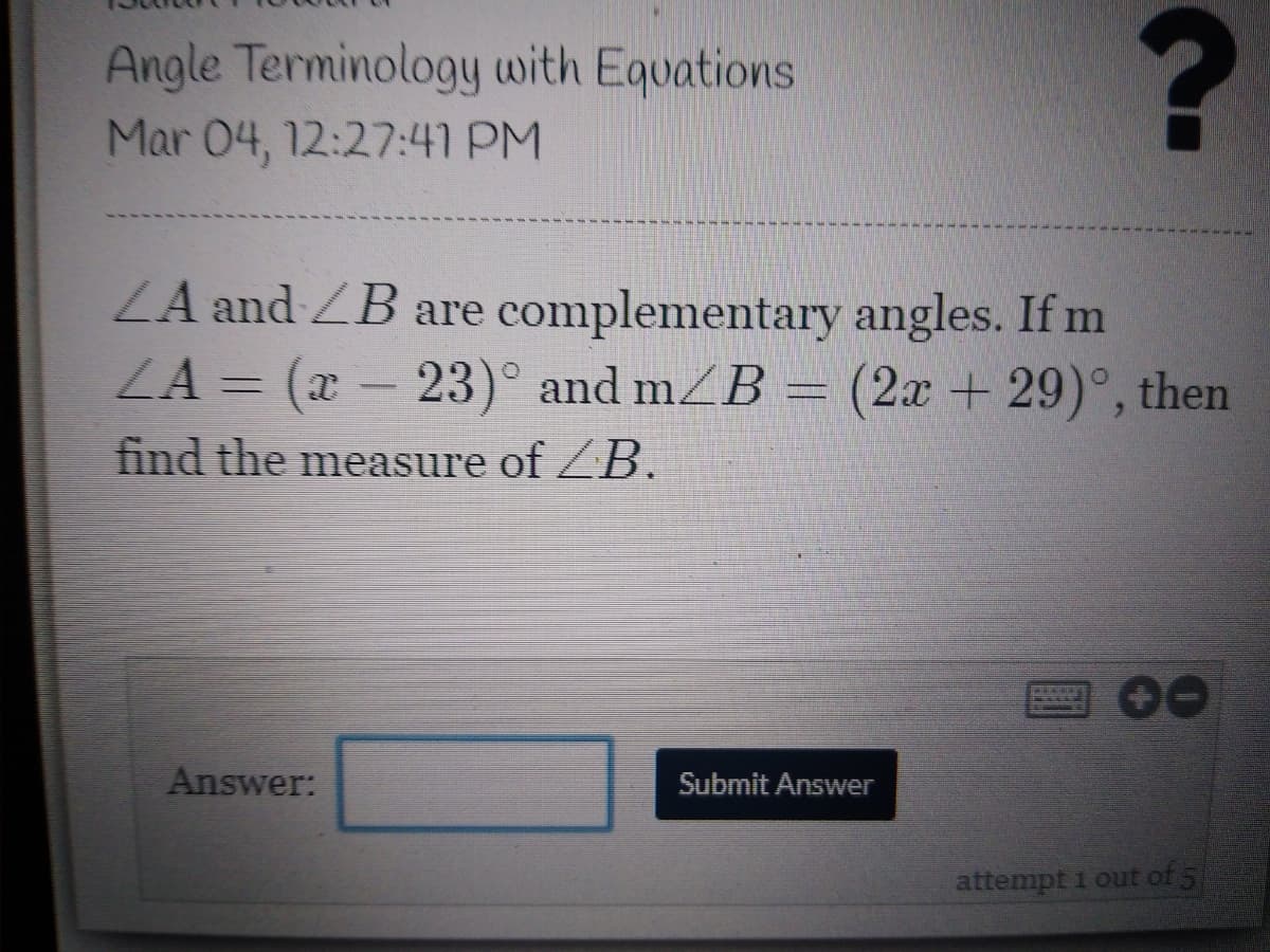 Angle Terminology with Equations
Mar 04, 12:27:41 PM
ZA and ZB are complementary angles. If m
ZA = (x- 23)° and mZB =
(2x +29)°, then
find the measure of ZB.
Answer:
Submit Answer
attempt 1 out of 5
