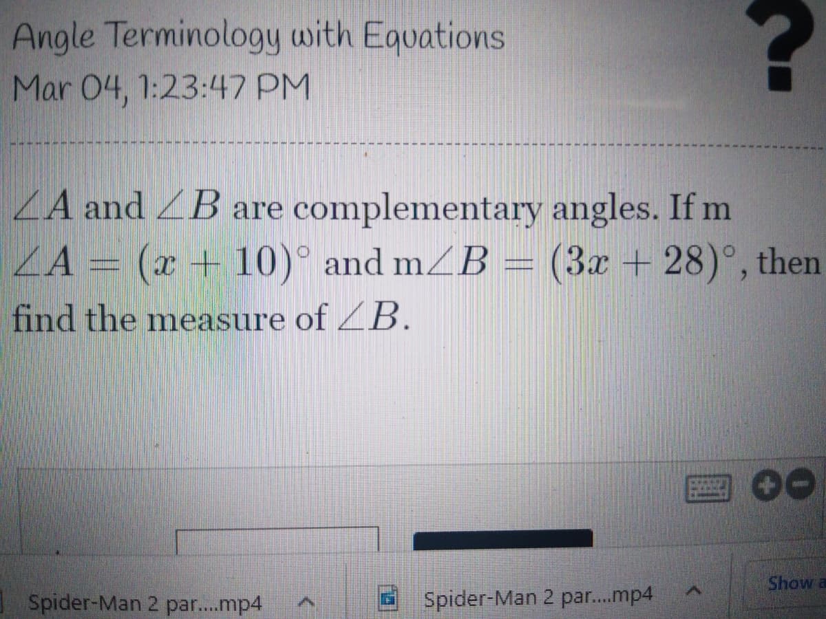 Angle Terminology with Equations
Mar 04, 1:23:47 PM
ZA and ZB are complementary angles. If m
ZA =
(x + 10)° and mZB = (3x + 28)°, then
find the measure of ZB.
Show a
Spider-Man 2 par..mp4
Spider-Man 2 par..mp4
