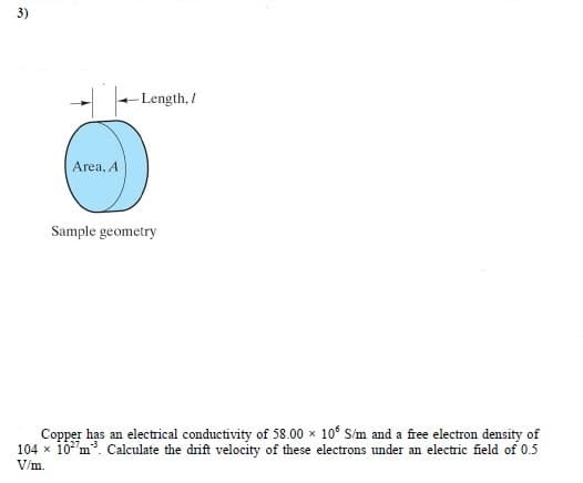 3)
- Length, /
Area, A
Sample geometry
Copper has an electrical conductivity of 58.00 x 10° S/m and a free electron density of
104 x 10"m. Calculate the drift velocity of these electrons under an electric field of 0.5
V/m.
