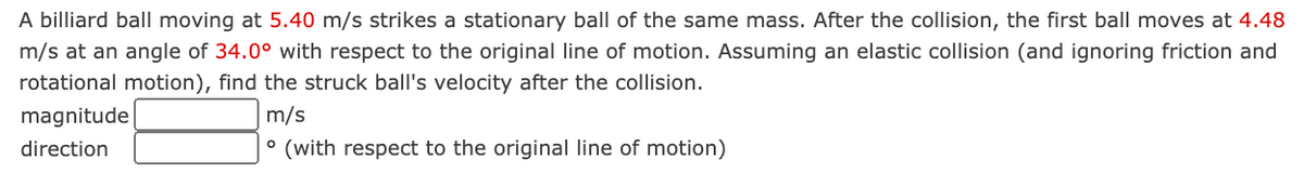 A billiard ball moving at 5.40 m/s strikes a stationary ball of the same mass. After the collision, the first ball moves at 4.48
m/s at an angle of 34.0° with respect to the original line of motion. Assuming an elastic collision (and ignoring friction and
rotational motion), find the struck ball's velocity after the collision.
magnitude
m/s
direction
° (with respect to the original line of motion)
