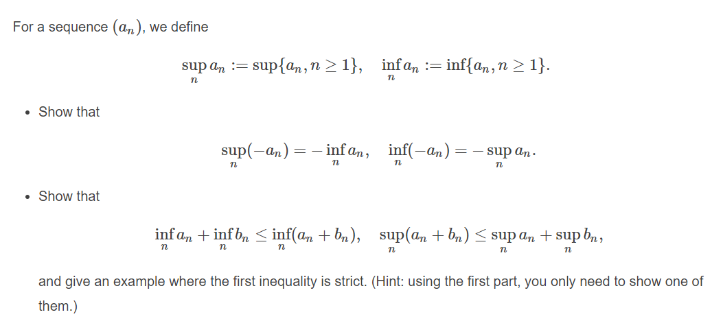 For a sequence (an), we define
sup an
= sup{an,n > 1}, infa, := inf{a,,n > 1}.
• Show that
sup(-an) = - inf an, inf(-an) = – sup an.
n
Show that
inf a, + inf b, < inf(a, + bn), sup(an + bn) < sup an + sup bn,
n
n
n
and give an example where the first inequality is strict. (Hint: using the first part, you only need to show one of
them.)
