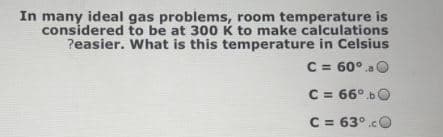 In many ideal gas problems, room temperature is
considered to be at 300 K to make calculations
?easier. What is this temperature in Celsius
C = 60° a O
C = 66°.bO
C = 63°.cC
