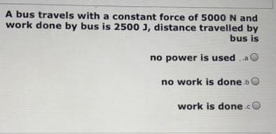 A bus travels with a constant force of 5000N and
work done by bus is 2500 J, distance travelled by
bus is
no power is used
no work is done bO
work is done.cO
